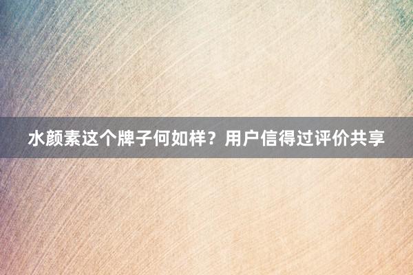 水颜素这个牌子何如样？用户信得过评价共享