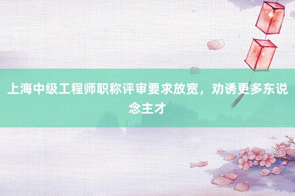 上海中级工程师职称评审要求放宽，劝诱更多东说念主才