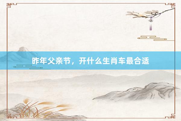 昨年父亲节，开什么生肖车最合适